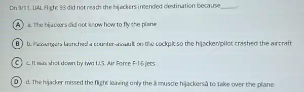 On 9/11, UAL Flight 93 did not reach the hijackers intended destination because __
A a. The hijackers did not know how to fly the plane
B b. Passengers launched a counter-assault on the cockpit so the hijacker/pilot crashed the aircraft
C c. It was shot down by two U.S.Air Force F-16 jets
D d. The hijacker missed the flight leaving only the â muscle hijackersã to take over the plane