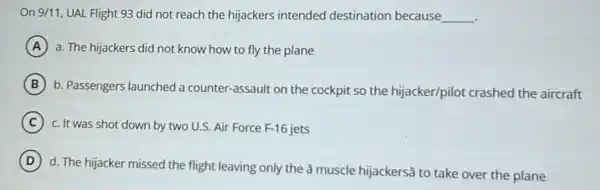 On 9/11, UAL Flight 93 did not reach the hijackers intended destination because __
A a. The hijackers did not know how to fly the plane
B
b. Passengers launched a counter-assault on the cockpit so the hijacker/pilot crashed the aircraft
C c. It was shot down by two U.S Air Force F-16
D
d. The hijacker missed the flight leaving only the â muscle hijackers@to take over the plane