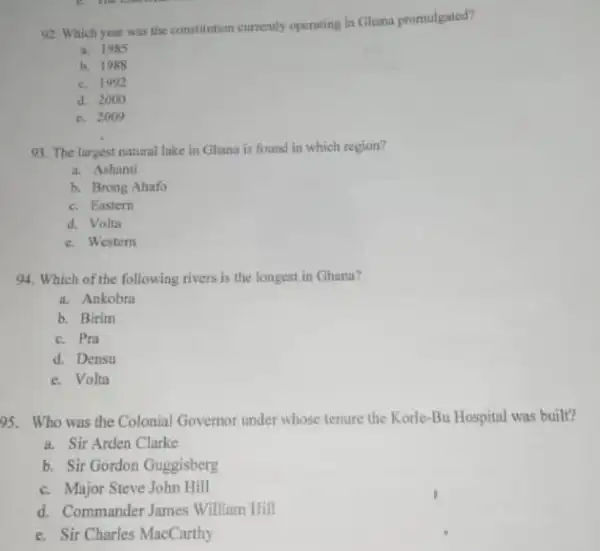 92. Which year was the constitution currently operating in Ghana promulgated?
a. 1985
b. 1988
c. 1992
d. 2000
c. 2009
93. The largest natural lake in Ghana is found in which region?
a. Ashanti
b. Brong Ahafo
c. Eastern
d. Volta
c. Westem
94. Which of the following rivers is the longest in Ghana?
a. Ankobra
b. Birim
c. Pra
d. Densu
c. Volta
95. Who was the Colonial Governor under whose tenure the Korle-Bu Hospital was built?
a. Sir Arden Clarke
b. Sir Gordon Guggisberg
c. Major Steve John Hill
d. Commander James William Hill
e. Sir Charles MacCarthy