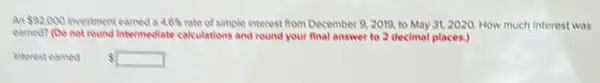 An 92,000 investment earned 4.6%  rate of simple interest from December 9, 2019.to May 31, 2020 How much interest was
earned? (Do not round Intermediate calculations and round your final answer to 2 decimal places.)
interesteamed
 square