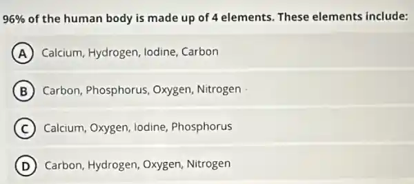 96%  of the human body is made up of elements. These elements include:
A Calcium, Hydrogen, lodine . Carbon
B Carbon, Phosphorus Oxygen, Nitrogen
C Calcium, Oxygen, lodine Phosphorus
D ) Carbon, Hydrogen Oxygen, Nitrogen