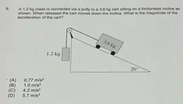 9.
A 1.2 kg mass is connected via a pully to a 3.6 kg cart sitting on a frictionless incline as
shown.When released the cart moves down the incline What is the magnitude of the
acceleration of the cart?
(A) 0.77m/s^2
(B) 1.0m/s^2
(C) 4.2m/s^2
(D) 5.7m/s^2