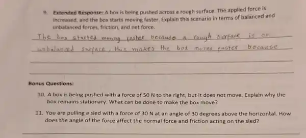 9.Extended Response: A box is being pushed across a rough surface. The applied force is
increased, and the box starts moving faster. Explain this scenario in terms of balanced and
unbalanced forces, friction and net force
__
Bonus Questions:
10. A box is being pushed with a force of 50 N to the right, but it does not move Explain why the
box remains stationary What can be done to make the box move?
11. You are pulling a sled with a force of 30 N at an angle of 30 degrees above the horizontal. How
does the angle of the force affect the normal force and friction acting on the sled?