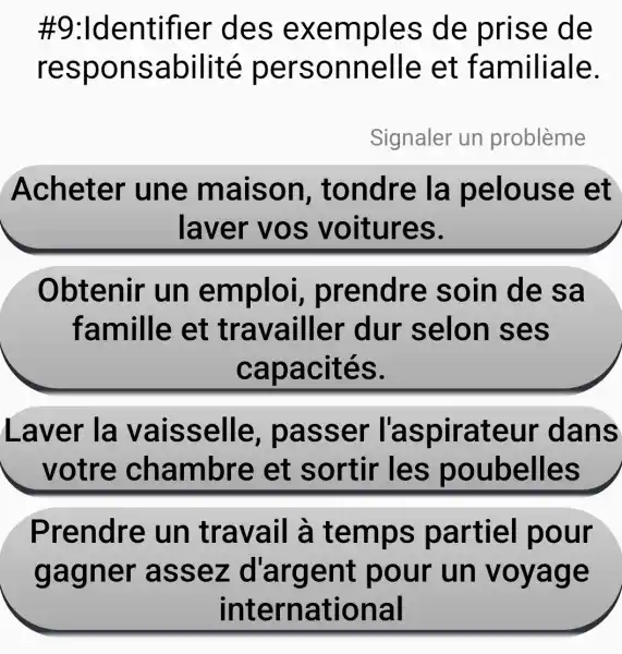 #9:Identifier des exemples de prise de
responsabilité personnelle et familiale.
Signaler un problème
Acheter une maison tondre la pelouse et
laver vos voitures.
Obtenir un emploi prendre soin de sa
famille et travailler dur selon ses
capacités.
Laver la vaisselle , passer l'aspirateur dans
votre chambre et sortir les poubelles
Prendre : un travail à temps partiel pour
gagner assez d'argent pour un voyage