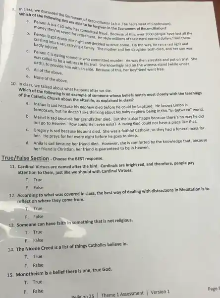 9.
Which of the foursed the Sacrament of
A is a CEO whre able to Beconcliation (a.k.a. The Sacrament of Confession).
money they've saved for s committed fraud. Because of this over 3000 people have lost all the
B got drunk for retirement. He stole millions of their hard-earned dollars from them.
badly injured.
crashed incotdrunk one night and decided to drive home. On the way, he ran a red light and
injured. Car, carrying a family. The mother and her daughter both died and her son was
Person C is dating someone who committed murder He was then arrested and put on trial.She
was called to be Writness in his trial. She knowingly lied on the witness -stand (while under
oath), to provide him with an alibi. Because of this, her boyfriend went free.
d. All of the above.
e. None of the above.
10. In class, we talked about what happens after we die.
of the Catholic llowing is an example of someone whose beliefs match most closely with the teachings
of the Catholic Church about the afterlife, as explained in class?
a. Joshua is sad because his nephew died before he could be baptized.He knows Limbo is
temporary, but he doesn't like thinking about his baby nephew being in this "in-between" world.
b. Mariel is sad because her grandfather died. But she is also happy because there's no way he did
not go to Heaven How could Hell even exist? A loving God could not have a place like that.
c. Gregory is sad because his aunt died She was a faithful Catholic, so they had a funeral mass for
her. He prays for her every night before he goes to sleep.
d. Anila is sad because her friend died. However she is comforted by the knowledge that, because
her friend is Christian her friend is guaranteed to be in Heaven.
True/False Section - Choose the BEST response.
11. Cardinal Virtues are named after the bird.Cardinals are bright red and therefore, people pay
attention to them, just like we should with Cardinal Virtues.
T. True
F. False
distractions
12. According to what was covered in class,the best way of dealing with dist
ions in Meditation is to
reflect on where they come from.
T.True
F. False
13. Someone can have faith in something that is not religious.
T. True
F.False
14. The Nicene Creed is a list of things Catholics believe in.
T. True
F. False
15. Monotheism is a belief there is one true God.
T. True
F. False
Religion 25 Theme 1 Assessment | Version 1
