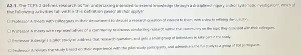 A2-1. The TCPS 2 defines research as"an undertaking intended to extend knowledge through a disciplined inquiry and/or systematic investigation Which of
the following activities fall within this definition (select all that apply)?
Professor A meets with colleagues in their department to discuss a research question of interest to them with a view to refining the question
Professor A meets with representatives of a community to discuss conducting research within that community on the topic they discussed with their colleagues.
Professor A designs a pilot study to address that research question, and gets a small group of individuals to take part in the study.
Professor A revises the study based on their experience with the pilot study participants, and administers the full study to a group of 100 participants.