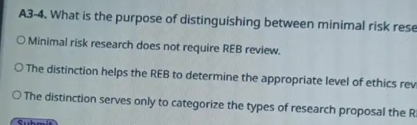 A3-4. What is the purpose of distinguishing between minimal risk rese
Minimal risk research does not require REB review.
The distinction helps the REB to determine the appropriate level of ethics rev
The distinction serves only to categorize the types of research proposal the R