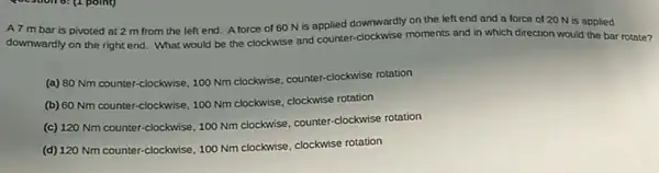 A7 mbar is pivoted at 2 m from the left end.Aforce of 60 N is applied downwardly on the left end and a force of 20 N is applied
downwardly on the right end. What would be the clockwise and counter -clockwise moments and in which direction would the bar rotate?
(a) 80 Nm counter -clockwise, 100 Nm clockwise counter-clockwise rotation
(b) 60 Nm counter -clockwise, 100 Nm clockwise clockwise rotation
(c) 120 Nm counter -clockwise, 100 Nm clockwise counter-clockwise rotation
(d) 120 Nm counter-clockwise 100 Nm clockwise, clockwise rotation