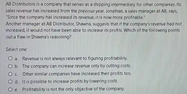 AB Distributors is a company that serves as a shipping intermediary for other companies. Its
sales revenue has increased from the previous year. Jonathan a sales manager at AB, says,
"Since the company has increased its revenue ,it is now more profitable."
Another manager at AB Distributor, Shawna suggests that if the company's revenue had not
increased, it would not have been able to increase its profits Which of the following points
out a flaw in Shawna's reasoning?
Select one:
a. Revenue is not always relevant to figuring profitability
b. The company'can increase revenue only by cutting costs.
c. Other similar companies have increased their profits too.
d. Itis possible to increase profits by lowering costs.
e. Profitability is not the only objective of the company.