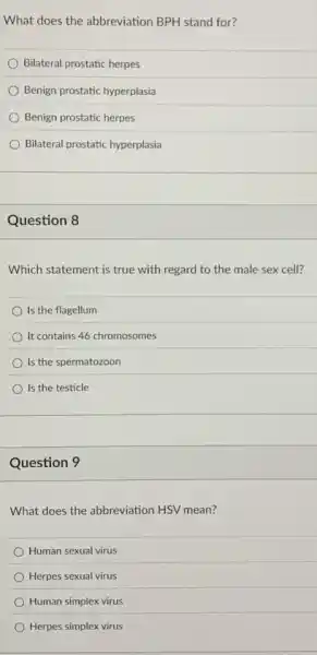 What does the abbreviation BPH stand for?
Bilateral prostatic herpes
Benign prostatic hyperplasia
Benign prostatic herpes
Bilateral prostatic hyperplasia
Question 8
Which statement is true with regard to the male sex cell?
Is the flagellum
It contains 46 chromosomes
Is the spermatozoon
Is the testicle
Question 9
What does the abbreviation HSV mean?
Human sexual virus
Herpes sexual virus
Human simplex virus
Herpes simplex virus