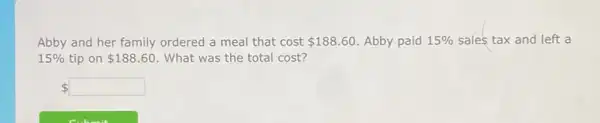 Abby and her family ordered a meal that cost 188.60 Abby paid 15%  sales tax and left a
15%  tip on 188.60 What was the total cost?