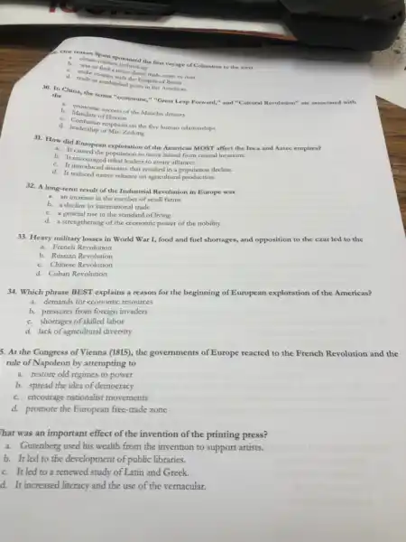 A. abrain pain sponsored the first voyage of Columbus to the west
b. obtain rultary rechnology
b. was to findary technology
contact wore
d. trade in establishe the Empire
30. In China, the terms "commune," "Great Leap Forward," and "Cultural Revolution" are associated with the
b. Mandate of Heaven
b. Conomic success of the Manchu dynasty
d. Confucian emphasis on the five human relationships
d.leadership of Mao Zedong
31. How did European exploration of the Americas MOST affect the Inca and Aztec empires?
b. It caused the population to move inland from coastal locations.
b. It encouraged tribal leaders to create alliances.
C. It introduced diseases that resulted in a population decline.
d. It reduced native reliance on agricultural production.
32. A long-term result of the Industrial Revolution in Europe was
a. an increase in the number of small farms
b. a decline in international trade
C. a general rise in the standard of living
d. a strengthening of the economic power of the nobility
33. Heavy military losses in World War I , food and fuel shortages,and opposition to the czar led to the
a. French Revolution
b. Russian Revolution
C. Chinese Revolution
d. Cuban Revolution
34. Which phrase BEST explains a reason for the beginning of European exploration of the Americas?
a. demands for economic resources
b. pressures from foreign invaders
C. shortages of skilled labor
d. lack of agricultural diversity
5. At the Congress of Vienna (1815), the governments of Europe reacted to the French Revolution and the
rule of Napoleon by attempting to
a. restore old regimes to power
b. spread the idea of democracy
C. encourage nationalist movements
d. promote the European free-trade zone
That was an important effect of the invention of the printing press?
a. Gutenberg used his wealth from the invention to support artists.
b. It led to the development of public libraries.
C. It led to a renewed study of Latin and Greek.
d. It increased literacy and the use of the vernacular.