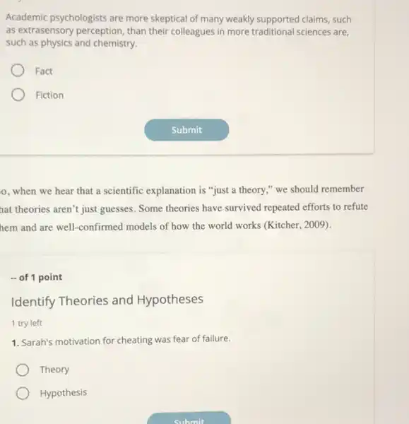 Academic psychologists are more skeptical of many weakly supported claims, such
as extrasensory perception than their colleagues in more traditional sciences are,
such as physics and chemistry.
Fact
Fiction
o, when we hear that a scientific explanation is "just a theory ," we should remember
nat theories aren't just guesses Some theories have survived repeated efforts to refute
hem and are well.-confirmed models of how the world works (Kitcher.2009).
- of 1 point
Identify Theories and Hypotheses
1 try left
1. Sarah's motivation for cheating was fear of failure.
Theory
Hypothesis