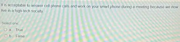 It is acceptable to answer cell phone calls and work on your smart phone during a meeting because we now
live in a high-tech society
Select one:
a. True
b. False