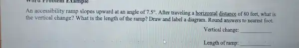 An accessibility ramp slopes upward at an angle of 7.5^circ  After traveling a horizontal distance of 80 feet,what is
the vertical change? What is the length of the ramp? Draw and label a diagram.Round I answers to nearest foot.
Vertical change: __
Length of ramp: __