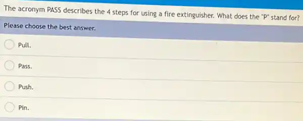 The acronym PASS describes the 4 steps for using a fire extinguisher.What does the "P"stand for?
Please choose the best answer.
Pull.
Pass.
Push.
Pin.