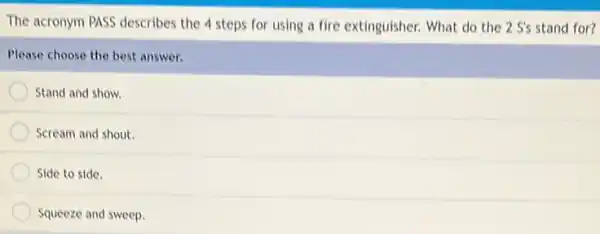 The acronym PASS describes the 4 steps for using a fire extinguisher.What do the 2 S's stand for?
Please choose the best answer.
Stand and show.
Scream and shout.
Side to side.
Squeeze and sweep.