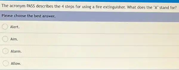 The acronym PASS describes the 4 steps for using a fire extinguisher.What does the "A"stand for?
Please choose the best answer.
Alert.
Aim.
Alarm.
Allow.