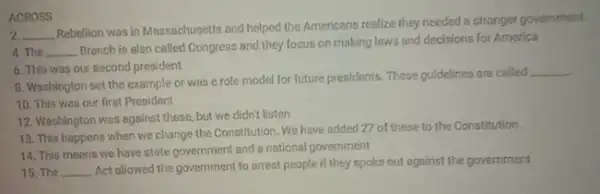 ACROSS
2. __
Rebellion was in Massachusetts and helped the Americans realize they needed a stronger government.
4. The __
Branch is also called Congress and they focus on making laws and decisions for America
6. This was our second president
8. Washington set the example or was a role model for future presidents. These guidelines are called
__
10. This was our first President
12. Washington was against these, but we didn't listen
13. This happens when we change the Constitution We have added 27 of these to the Constitution.
14. This means we have state government and a national government
15. The __
Act allowed the government to arrest people if they spoke out against the government