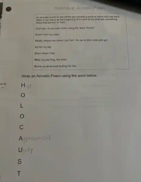 An acrostic poem is one where you choose a word or name and use each
letter in the name as the beginning of a word or line that tells something
about that person or topic.
Example: An acrostic poem using the word "friend rs
Frank from my class
Really helped me when I got hurt. He ran to the nurse and got
Ice for my leg
Even when I lost
Nelly my pet frog his mom
Drove us all around looking for her.
Write an Acrostic Poem using the word below.
L
o
C
A ppeasement
Unity
s
T