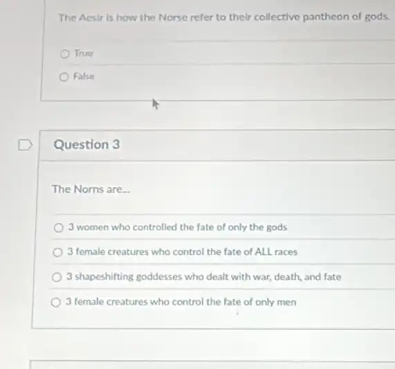 The Acsir is how the Norse refer to their collective pantheon of gods.
True
False
Question 3
The Norns are...
3 women who controlled the fate of only the gods
) 3 female creatures who control the fate of ALL races
3 shapeshifting goddesses who dealt with war, death,and fate
3 female creatures who control the fate of only men