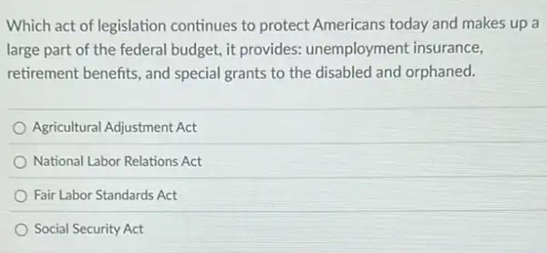 Which act of legislation continues to protect Americans today and makes up a
large part of the federal budget, it provides:unemployment insurance,
retirement benefits, and special grants to the disabled and orphaned.
Agricultural Adjustment Act
National Labor Relations Act
Fair Labor Standards Act
Social Security Act