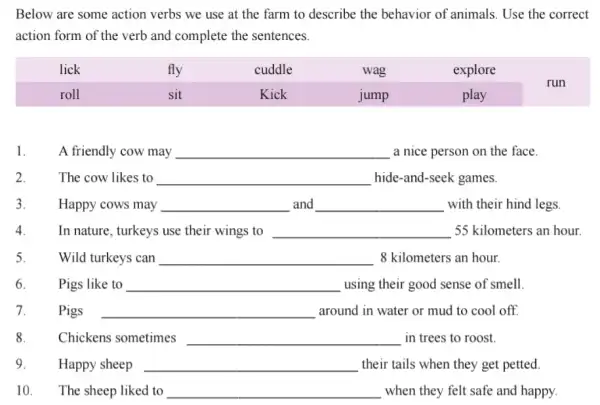 Below are some action verbs we use at the farm to describe the behavior of animals. Use the correct action form of the verb and complete the sentences.

 lick & fly & cuddle & wag & explore & run 
 roll & sit & Kick & jump & play & 


1. A friendly cow may qquad a nice person on the face.
2. The cow likes to qquad hide-and-seek games.
3. Happy cows may qquad and qquad with their hind legs.
4. In nature, turkeys use their wings to qquad 55 kilometers an hour.
5. Wild turkeys can qquad 8 kilometers an hour.
6. Pigs like to qquad using their good sense of smell.
7. Pigs qquad around in water or mud to cool off.
8. Chickens sometimes qquad in trees to roost.
9. Happy sheep qquad their tails when they get petted.
10. The sheep liked to qquad when they felt safe and happy.