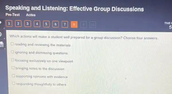 Which actions will make a student well preparec I for a group discussion?Choose four answers.
reading and reviewing the materials
ignoring and dismissing questions
focusing exclusively on one viewpoint
bringing notes to the discussion
D supporting opinions with evidence
responding thoughtfully to others