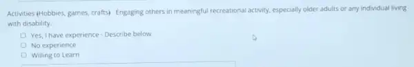 Activities (Hobbies, games crafts) Engaging others in meaningful recreational activity.especially older adults or any individual living
with disability.
Yes, I have experience - Describe below
No experience
Willing to Learn