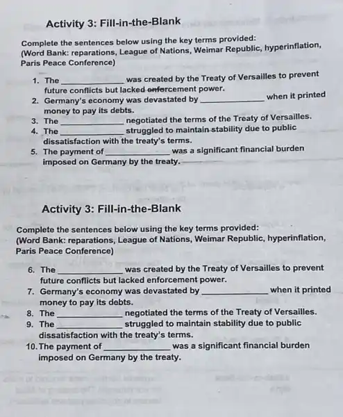 Activity 3: Fill-in -the-Blank
Complete the sentences below using the key terms provided:
(Word Bank: reparations ,League of Nations, Weimar Republic,hyperinflation,
Paris Peace Conference)
1. The __
was created by the Treaty of Versailles to prevent
future conflicts but lacked onfercement power.
2. Germany's economy was devastated by __
when it printed
money to pay its debts.
3. The __ negotiated the terms of the Treaty of Versailles.
4. The __ struggled to maintain-stability due to public
dissatisfaction with the treaty's terms.
5. The payment of __ was a significant financial burden
imposed on Germany by the treaty.
__
Activity 3: Fill-in-the -Blank
Complete the sentences below using the key terms provided:
(Word Bank: reparations ,League of Nations, Weimar Republic, hyperinflation,
Paris Peace Conference)
6. The __ was created by the Treaty of Versailles to prevent
future conflicts but lacked enforcement power.
7. Germany's economy was devastated by __ when it printed
money to pay its debts.
8. The __ negotiated the terms of the Treaty of Versailles.
9. The __ struggled to maintain stability due to public
dissatisfaction with the treaty's terms.
10. The payment of __ was a significant financial burden
imposed on Germany by the treaty.