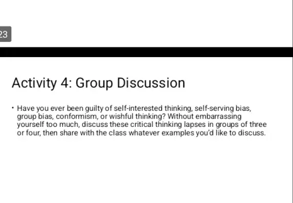 Activity 4: Group Discus sion
Have you ever been guilty of self-interested thinking, self-serving bias,
group bias, conformism, or wishful thinking? Without embarrassing
yourself too much, discuss these critical thinking lapses in groups of three
or four, then share with the class whatever examples you'd like to discuss.