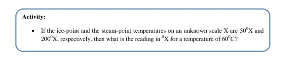 Activity:
- If the ice-point and the steam-point temperatures on an unknown scale X are 50^0X and
200^circ X , respectively, then what is the reading in {}^0X for a temperature of 60^circ C