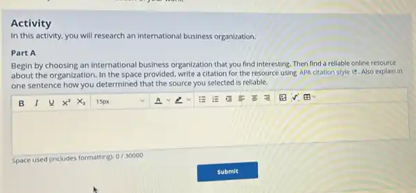 In this activity, you will research an international business organization.
Part A
Begin by choosing an international business organization that you find interesting. Then find a rellable online resource
about the organization In the space provided write a citation for the resource using APA citation style @. Also explain in
one sentence how you determined that the source you selected is reliable.