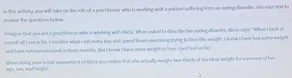 In this activity, you will take on the role of a practitioner who is working with a patient suffering from an eating disorder. Use your text to
answer the questions below.
Imagine that you are a practitioner who is working with Alicia. When asked to describe her eating disorder, Alicia says:"When I look at
myself all I see is fat.I monitor what I eat every day and spend hours exercising trying to lose this weight. I know I have lost some weight
and have not menstruated in three months. But know I have more weight to lose I just feel so fat."
When doing your initial assessment of Alicia you realize that she actually weighs two-thirds of the ideal weight for someone of her
age, sex, and height.