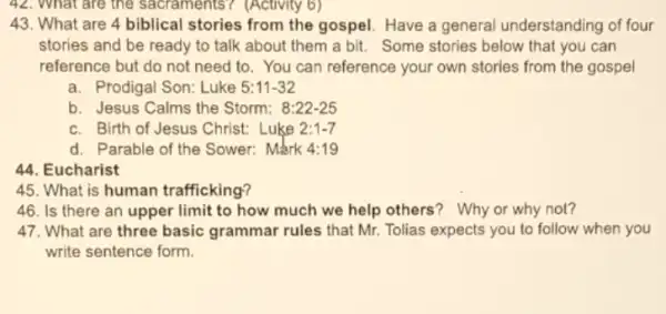 (Activity
43. What are 4 biblical stories from the gospel. Have a general understanding of four
stories and be ready to talk about them a bit. Some stories below that you can
reference but do not need to. You can reference your own stories from the gospel
a. Prodigal Son: Luke 5:11-32
b. Jesus Calms the Storm: 8:22-25
c. Birth of Jesus Christ: Luke 2:1-7
d. Parable of the Sower: Mark A:19
44. Eucharist
45. What is human trafficking?
46. Is there an upper limit to how much we help others'Why or why not?
47. What are three basic grammar rules that Mr. Tolias expects you to follow when you
write sentence form.