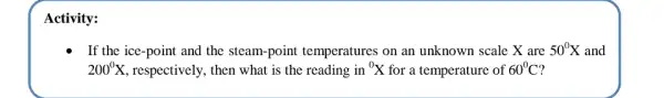 Activity:
If the ice-point and the steam-point temperatures on an unknown scale X are 50^0X and
200^circ X , respectively, then what is the reading in {}^0X for a temperature of 60^circ C