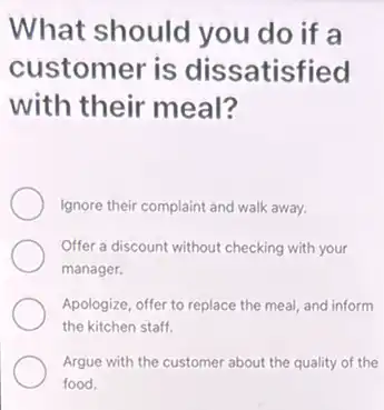 What should you do if a
customer is dissatisfied
with their meal?
Ignore their complaint and walk away.
Offer a discount without checking with your
manager.
Apologize, offer to replace the meal, and inform
the kitchen staff.
Argue with the customer about the quality of the
food.