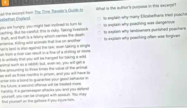 ad the excerpt from The Time Traveler's Guide to
zabethan England.
you are hungry, you might feel inclined to turn to
baching. But be careful:this is risky. Taking livestock
theft, and theft is a felony which carries the death
entence. Killing wild animals that live on another
nan's land is also against the law; even taking a single
ish from a river can result in a fine of a shilling or more.
t is unlikely that you will be hanged for taking a wild
animal such as a rabbit; but, even so , you will get a
fine amounting to three times the value of the animal
as well as three months in prison, and you will have to
enter into a bond to guarantee your good behavior in
the future; a second offense will be treated more
harshly. If a gamekeeper attacks you and you defend
yourself, you can be charged with assault. You may
find yourself on the gallows if you injure him.
What is the author's purpose in this excerpt?
to explain why many Elizabethans tried poachi
to explain why poaching was dangerous
to explain why landowners punished poachers
to explain why poaching often was forgiven