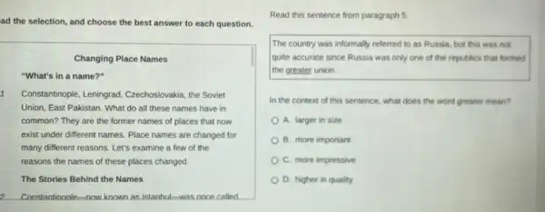 ad the selection, and choose the best answer to each question.
Changing Place Names
"What's in a name?"
1 Constantinople, Leningrad,Czechoslovakia, the Soviet
Union, East Pakistan. What do all these names have in
common? They are the former names of places that now
exist under different names.Place names are changed for
many different reasons. Let's examine a few of the
reasons the names of these places changed.
The Stories Behind the Names
2 Constantinonle-now known as Istanhul-was once called
Read this sentence from paragraph 5
The country was informally referred to as Russia.but this was not
quite accurate since Russia was only one of the republics that formed
the greater union.
in the context of this sentence, what does the word greater mean?
A. larger in size
B. more important
C. more impressive
D. higher in quality