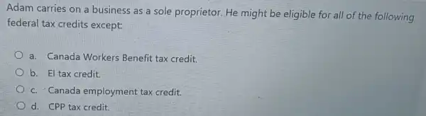 Adam carries on a business as a sole proprietor.He might be eligible for all of the following
federal tax credits except:
a. Canada Workers Benefit tax credit.
b. El tax credit.
c. Canada employment tax credit.
d. CPP tax credit.