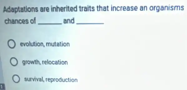 Adaptations are inherited traits that increase an organisms
chances of __ and __
evolution, mutation
growth, relocation
survival, reproduction