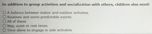 In addition to group activities and socialization with others,children also need:
A balance between indoor and outdoor activities
Routines and some predictable events
) All of these
Nap, quiet or rest times
Time alone to engage in solo activities