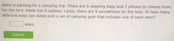 Adele is packing for a camping trip There are 5 sleeping bags and 2 pillows to choose from.
For the tent, Adele has 6 options. Lastly there are 9 possibilities for the tarp. In how many
different ways can Adele pick a set of camping gear that includes one of each item?
square  ways