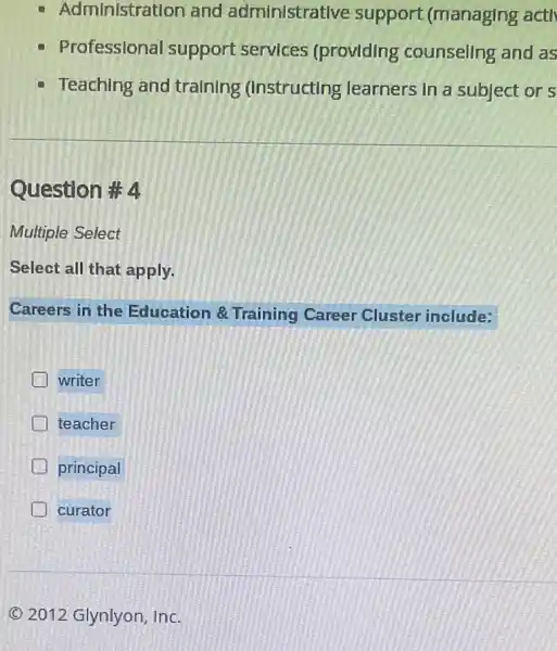 Administration and administrative support (managing actl
Professional support services (providing counsellng and as
- Teaching and tralnlng (Instructing learners in a subject or s
Question #4
Multiple Select
Select all that apply.
Careers in the Education 8 Training Career Cluster include:
writer
teacher
principal
curator
C 2012 Glynlyon, Inc.