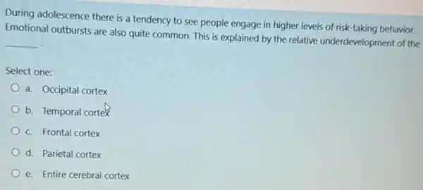 During adolescence there is a tendency to see people engage in higher levels of risk-taking behavior.
Emotional outbursts are also quite common. This is explained by the relative underdevelopment of the
__
Select one:
a. Occipital cortex
b. Temporal cortex
c. Frontal cortex
d. Parietal cortex
e. Entire cerebral cortex