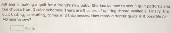 Adriana is making a quilt for a friend's new baby. She knows how to sew 3 quilt patterns and
can choose from 3 color schemes. There are 9 colors of quilting thread available. Finally, the
quilt batting, or stuffing, comes in 8 thicknesses. How many different quilts is it possible for
Adriana to sew?
square  quilts