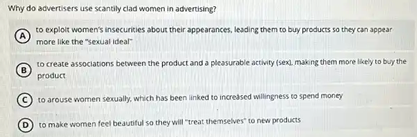 Why do advertisers use scantily clad women in advertising?
A
to exploit women's insecurities about their appearances, leading them to buy products so they can appear
more like the "sexual ideal"
B
to create associations between the product and a pleasurable activity (sex)making them more likely to buy the
product
C to arouse women sexually.which has been linked to increased willingness to spend money
(C)
D to make women feel beautiful so they will "treat themselves" to new products