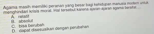 Agama masih memiliki peranan yang besar bagi kehidupan manusia modern untuk
menghindari krisis moral. Hal tersebut karena ajaran-ajaran agama bersifat....
__
A. relatif
B. absolut
C. bisa berubah
D. dapat disesuaikan dengan perubahan