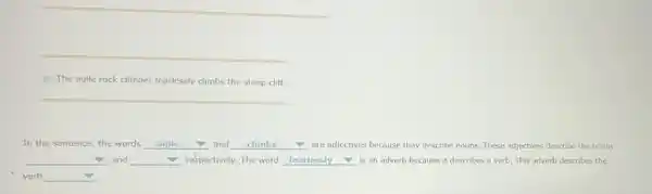 - The agile rock climber fearlessly climbs the steep cliff.
__
In the sentence, the words __ and __ are adjectives because they describe nouns. These adjectives describe the nouns
__ and __ respectively. The word __ is an adverb because it describes a verb This adverb describes the
verb square