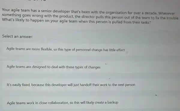 Your agile team has a senior developer that's been with the organization for over a decade Whenever
something goes wrong with the product, the director pulls this person out of the team to fix the trouble.
What's likely to happen on your agile team when this person is pulled from their tasks?
Select an answer:
Agile teams are more flexible, so this type of personnel change has little effect
Agile teams are designed to deal with these types of changes
It's easily fixed, because this developer will just handoff their work to the next person
Agile teams work in close collaboration, so this will likely create a backup